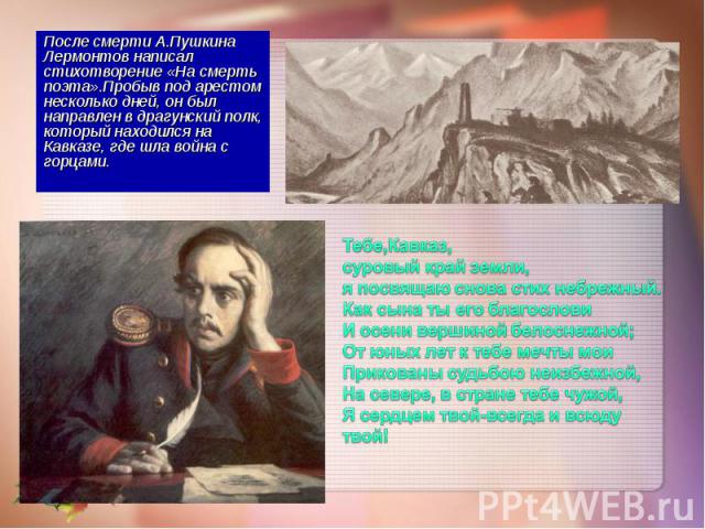 После смерти А.Пушкина Лермонтов написал стихотворение «На смерть поэта».Пробыв под арестом несколько дней, он был направлен в драгунский полк, который находился на Кавказе, где шла война с горцами. После смерти А.Пушкина Лермонтов написал стихотвор…