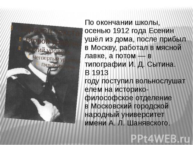 По окончании школы, осенью 1912 года Есенин ушёл из дома, после прибыл в Москву, работал в мясной лавке, а потом — в типографии И. Д. Сытина. В 1913 году поступил вольнослушателем на историко-философ…