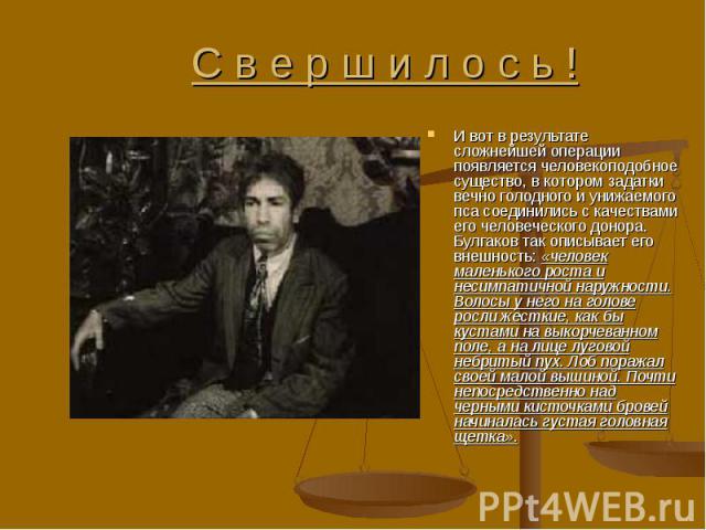 И вот в результате сложнейшей операции появляется человекоподобное существо, в котором задатки вечно голодного и унижаемого пса соединились с качествами его человеческого донора. Булгаков так описывает его внешность: «человек маленького роста и неси…