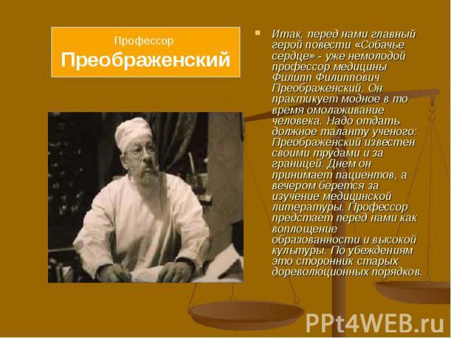 Итак, перед нами главный герой повести «Собачье сердце» - уже немолодой профессор медицины Филипп Филиппович Преображенский. Он практикует модное в то время омолаживание человека. Надо отдать должное таланту ученого: Преображенский известен своими т…