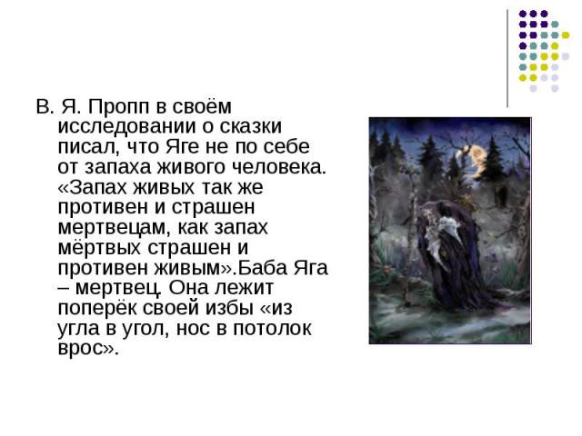 В. Я. Пропп в своём исследовании о сказки писал, что Яге не по себе от запаха живого человека. «Запах живых так же противен и страшен мертвецам, как запах мёртвых страшен и противен живым».Баба Яга – мертвец. Она лежит поперёк своей избы «из угла в …