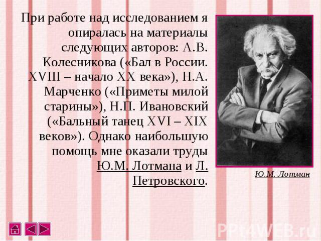 При работе над исследованием я опиралась на материалы следующих авторов: А.В. Колесникова («Бал в России. XVIII – начало XX века»), Н.А. Марченко («Приметы милой старины»), Н.П. Ивановский («Бальный танец XVI – XIX веков»). Однако наибольшую помощь …