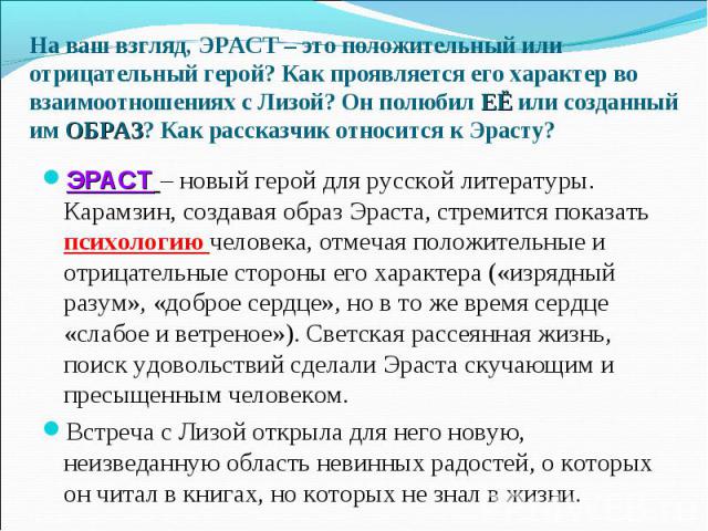 ЭРАСТ – новый герой для русской литературы. Карамзин, создавая образ Эраста, стремится показать психологию человека, отмечая положительные и отрицательные стороны его характера («изрядный разум», «доброе сердце», но в то же время сердце «слабое и ве…