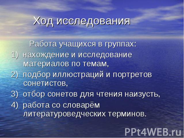 Работа учащихся в группах: Работа учащихся в группах: 1) нахождение и исследование материалов по темам, 2) подбор иллюстраций и портретов сонетистов, 3) отбор сонетов для чтения наизусть, 4) работа со словарём литературоведческих терминов.