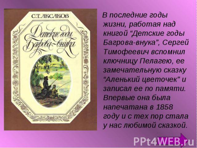 В последние годы жизни, работая над книгой “Детские годы Багрова-внука”, Сергей Тимофеевич вспомнил ключницу Пелагею, ее замечательную сказку “Аленький цветочек” и записал ее по памяти. Впервые она была напечатана в 1858 году и с тех пор стала у нас…