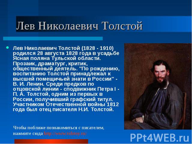 Лев Николаевич Толстой (1828 - 1910) родился 28 августа 1828 года в усадьбе Ясная поляна Тульской области. Прозаик, драматург, критик, общественный деятель. "По рождению, воспитанию Толстой принадлежал к высшей помещичьей знати в России" -…