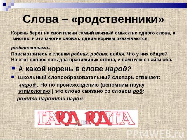 Корень берет на свои плечи самый важный смысл не одного слова, а Корень берет на свои плечи самый важный смысл не одного слова, а многих, и эти многие слова с одним корнем оказываются родственными. Присмотритесь к словам родник, родина, родня. Что у…