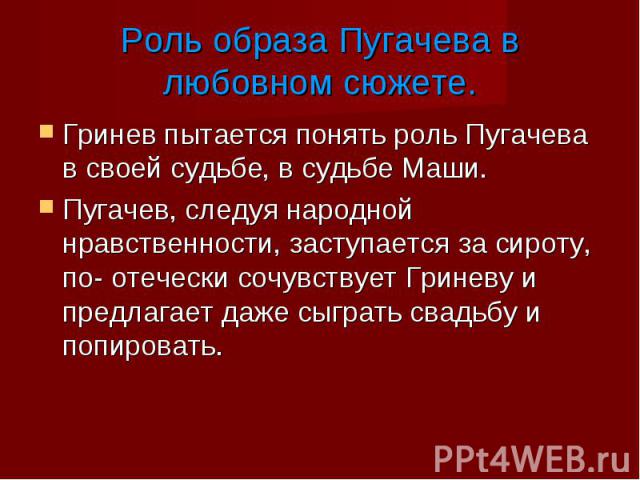 Гринев пытается понять роль Пугачева в своей судьбе, в судьбе Маши. Гринев пытается понять роль Пугачева в своей судьбе, в судьбе Маши. Пугачев, следуя народной нравственности, заступается за сироту, по- отечески сочувствует Гриневу и предлагает даж…