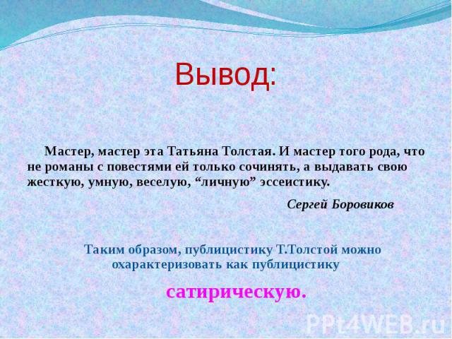 Вывод: Мастер, мастер эта Татьяна Толстая. И мастер того рода, что не романы с повестями ей только сочинять, а выдавать свою жесткую, умную, веселую, “личную” эссеистику. Сергей Боровиков Таким образом, публицистику Т.Толстой можно охарактеризовать …