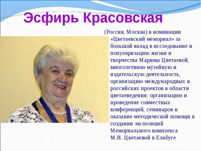 (Россия, Москва) в номинации «Цветаевский мемориал» за большой вклад в исследование и популяризацию жизни и творчества Марины Цветаевой, многолетнюю музейную и издательскую деятельность, организацию международных и российских проектов в области цвет…