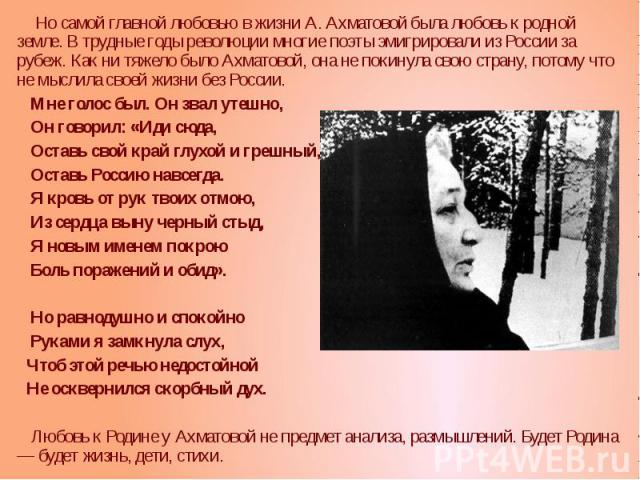 Но самой главной любовью в жизни А. Ахматовой была любовь к родной земле. В трудные годы революции многие поэты эмигрировали из России за рубеж. Как ни тяжело было Ахматовой, она не покинула свою страну, потому что не мыслила своей жизни без России.…