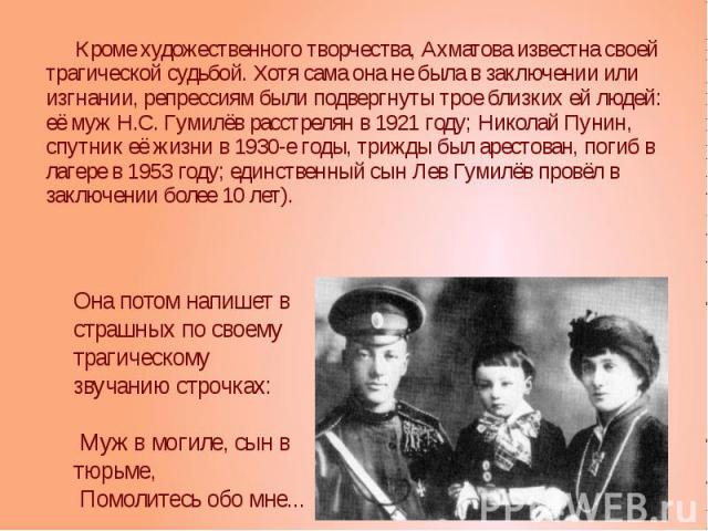 Кроме художественного творчества, Ахматова известна своей трагической судьбой. Хотя сама она не была в заключении или изгнании, репрессиям были подвергнуты трое близких ей людей: её муж Н.С. Гумилёв расстрелян в 1921 году; Николай Пунин, спутник её …