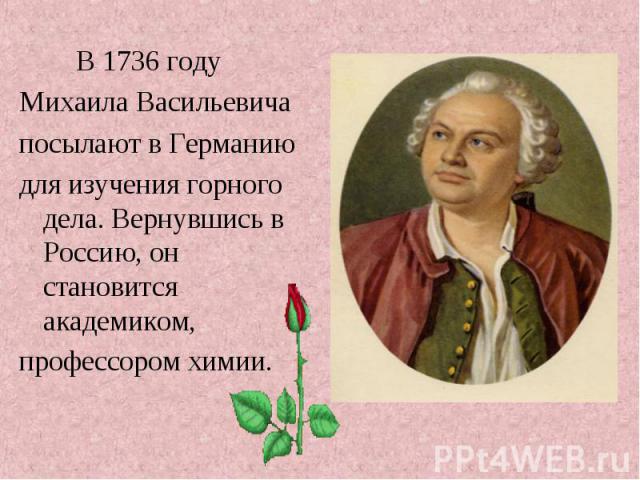 В 1736 году В 1736 году Михаила Васильевича посылают в Германию для изучения горного дела. Вернувшись в Россию, он становится академиком, профессором химии.