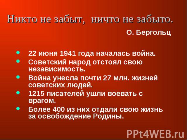 22 июня 1941 года началась война. Советский народ отстоял свою независимость. Война унесла почти 27 млн. жизней советских людей. 1215 писателей ушли воевать с врагом. Более 400 из них отдали свою жизнь за освобождение Родины.