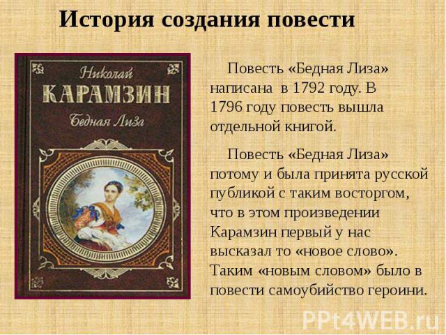 История создания повести Повесть «Бедная Лиза» написана в 1792 году. В 1796 году повесть вышла отдельной книгой. Повесть «Бедная Лиза» потому и была принята русской публикой с таким восторгом, что в этом произведении Карамзин первый у нас выска…