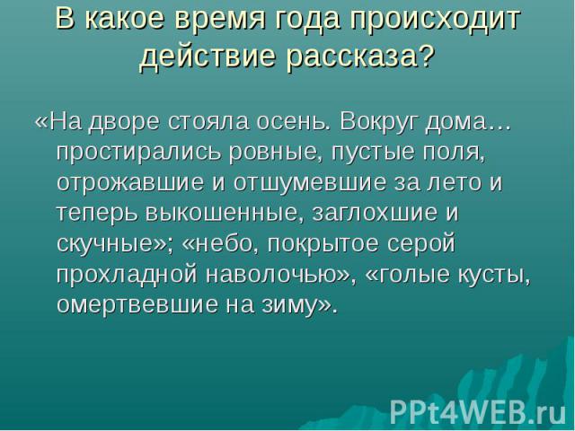 «На дворе стояла осень. Вокруг дома…простирались ровные, пустые поля, отрожавшие и отшумевшие за лето и теперь выкошенные, заглохшие и скучные»; «небо, покрытое серой прохладной наволочью», «голые кусты, омертвевшие на зиму». «На дворе стояла осень.…