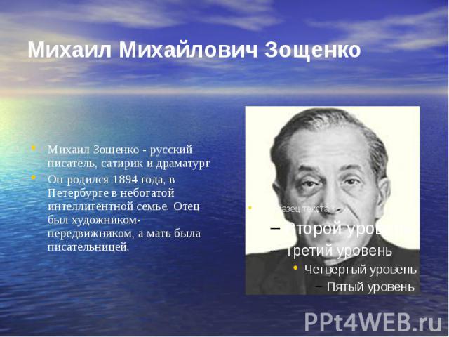 Михаил Михайлович Зощенко Михаил Зощенко - русский писатель, сатирик и драматург Он родился 1894 года, в Петербурге в небогатой интеллигентной семье. Отец был художником-передвижником, а мать была писательницей.
