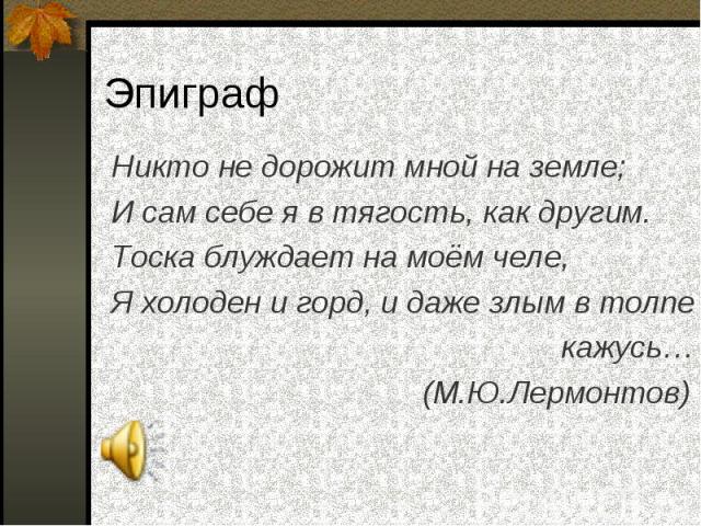 Никто не дорожит мной на земле; Никто не дорожит мной на земле; И сам себе я в тягость, как другим. Тоска блуждает на моём челе, Я холоден и горд, и даже злым в толпе кажусь… (М.Ю.Лермонтов)