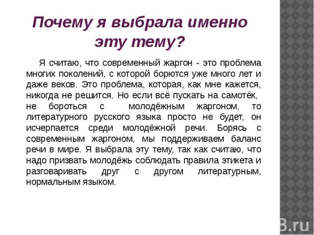 Почему я выбрала именно эту тему? Я считаю, что современный жаргон - это проблема многих поколений, с которой борются уже много лет и даже веков. Это проблема, которая, как мне кажется, никогда не решится. Но если всё пускать на самотёк, не бороться…