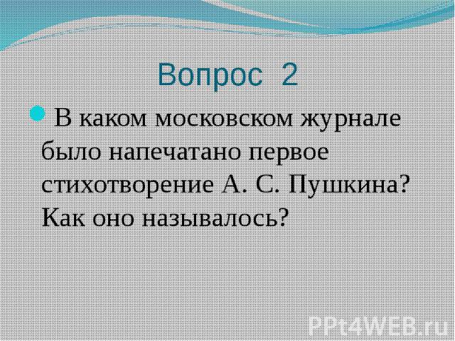 Вопрос 2 В каком московском журнале было напечатано первое стихотворение А. С. Пушкина? Как оно называлось?