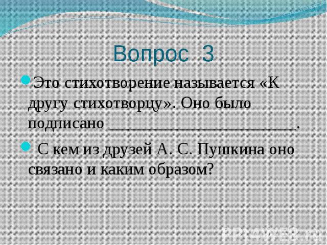 Вопрос 3 Это стихотворение называется «К другу стихотворцу». Оно было подписано ______________________. С кем из друзей А. С. Пушкина оно связано и каким образом?