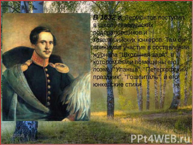 В 1832 г. Лермонтов поступил в Школу гвардейских подпрапорщиков и кавалерийских юнкеров. Там он принимал участие в составлении журнала "Школьная заря", в котором были помещены его поэмы "Уланша", "Петергофский праздник"…