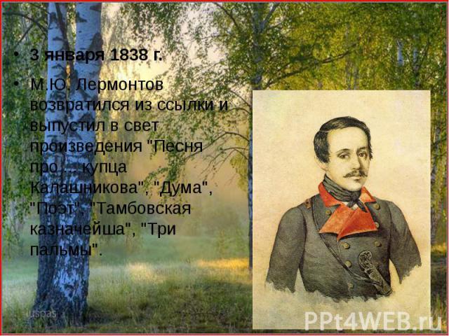 3 января 1838 г. 3 января 1838 г. М.Ю. Лермонтов возвратился из ссылки и выпустил в свет произведения "Песня про ... купца Калашникова", "Дума", "Поэт", "Тамбовская казначейша", "Три пальмы".