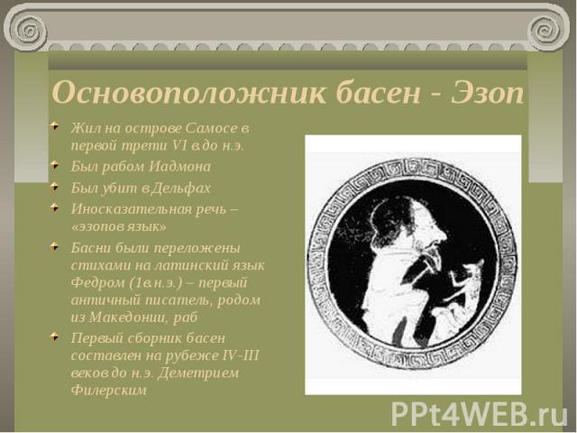 Жил на острове Самосе в первой трети VI в.до н.э. Жил на острове Самосе в первой трети VI в.до н.э. Был рабом Иадмона Был убит в Дельфах Иносказательная речь – «эзопов язык» Басни были переложены стихами на латинский язык Федром (1в.н.э.) – первый а…