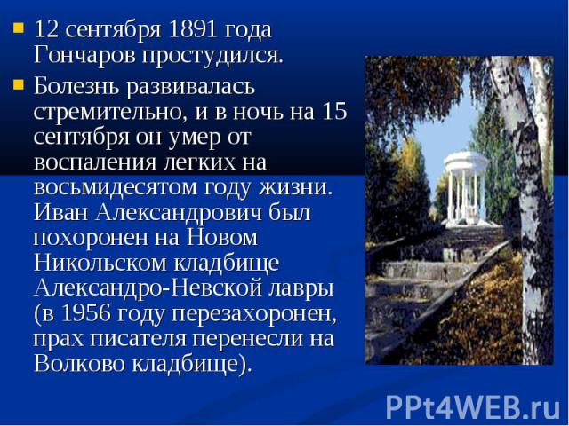 12 сентября 1891 года Гончаров простудился. 12 сентября 1891 года Гончаров простудился. Болезнь развивалась стремительно, и в ночь на 15 сентября он умер от воспаления легких на восьмидесятом году жизни. Иван Александрович был похоронен на Новом Ник…