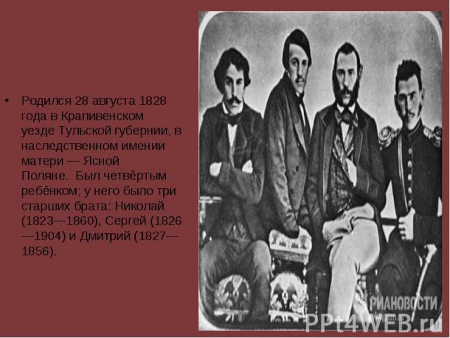 Родился 28 августа 1828 года в Крапивенском уезде Тульской губернии, в наследственном имении матери — Ясной Поляне.  Был четвёртым ребёнком; у него было три старших брата: Николай (1823—1860), Сергей (1826—1904) и Дмитрий (1…