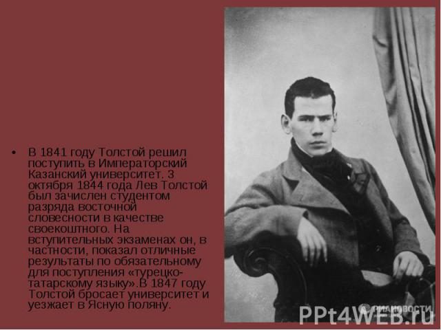 В 1841 году Толстой решил поступить в Императорский Казанский университет. 3 октября 1844 года Лев Толстой был зачислен студентом разряда восточной словесности в качестве своекоштного. На вступительных экзаменах он, в частности, показал отличны…