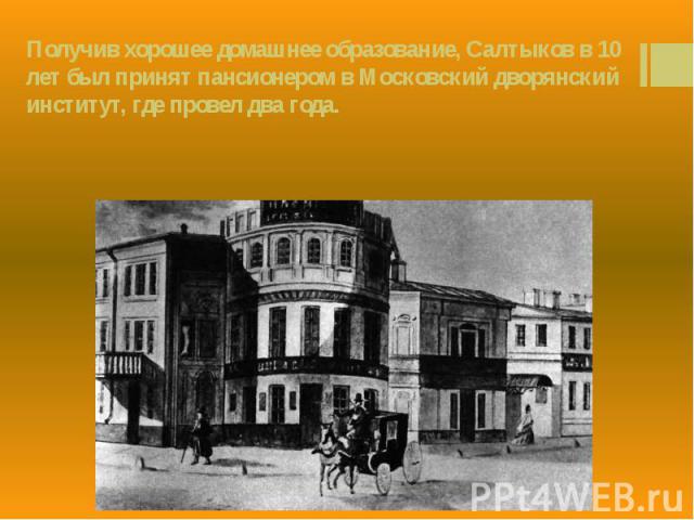 Получив хорошее домашнее образование, Салтыков в 10 лет был принят пансионером в Московский дворянский институт, где провел два года.