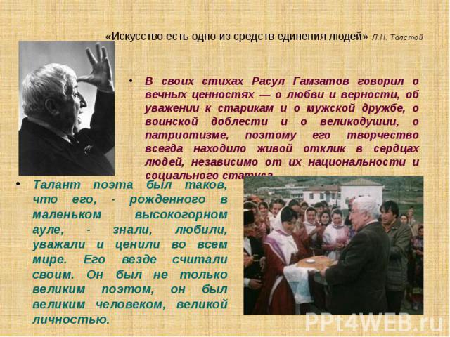 «Искусство есть одно из средств единения людей» Л.Н. Толстой В своих стихах Расул Гамзатов говорил о вечных ценностях — о любви и верности, об уважении к старикам и о мужской дружбе, о воинской доблести и о великодушии, о патриотизме, поэтому его тв…