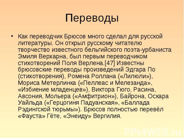 Как переводчик Брюсов много сделал для русской литературы. Он открыл русскому читателю творчество известного бельгийского поэта-урбаниста Эмиля Верхарна, был первым переводчиком стихотворений Поля Верлена.[47] Известны брюсовские переводы произведен…