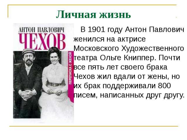 Личная жизнь В 1901 году Антон Павлович женился на актрисе Московского Художественного театра Ольге Книппер. Почти все пять лет своего брака Чехов жил вдали от жены, но их брак поддерживали 800 писем, написанных друг другу.