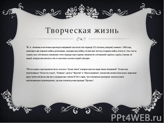 Творческая жизнь А..А. Ахматову в настоящее время рассматривают как поэта того периода ХХ столетия, который, начиная с 1905 года, охватывает две мировые войны, революцию, гражданскую войну, сталинскую чистку, холодную войну, оттепель. Она смогла соз…