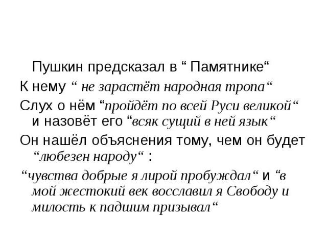 Пушкин предсказал в “ Памятнике“ Пушкин предсказал в “ Памятнике“ К нему “ не зарастёт народная тропа“ Слух о нём “пройдёт по всей Руси великой“ и назовёт его “всяк сущий в ней язык“ Он нашёл объяснения тому, чем он будет “любезен народу“ : “чувства…