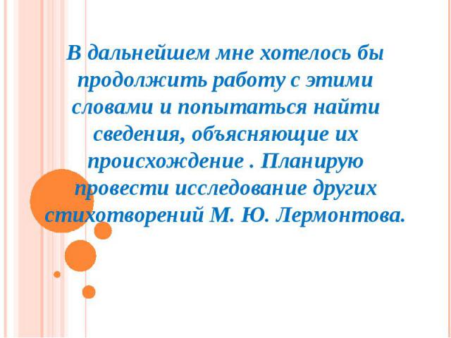 В дальнейшем мне хотелось бы продолжить работу с этими словами и попытаться найти сведения, объясняющие их происхождение . Планирую провести исследование других стихотворений М. Ю. Лермонтова.