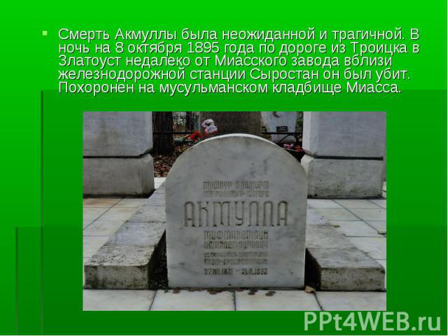 Смерть Акмуллы была неожиданной и трагичной. В ночь на 8 октября 1895 года по дороге из Троицка в Златоуст недалеко от Миасского завода вблизи железнодорожной станции Сыростан он был убит. Похоронен на мусульманском кладбище Миасса. Смерть Акмуллы б…