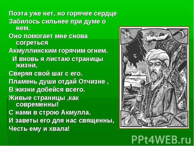 Поэта уже нет, но горячее сердце Поэта уже нет, но горячее сердце Забилось сильнее при думе о нем. Оно помогает мне снова согреться Акмуллинским горячим огнем. И вновь я листаю страницы жизни, Сверяя свой шаг с его. Пламень души отдай Отчизне , В жи…