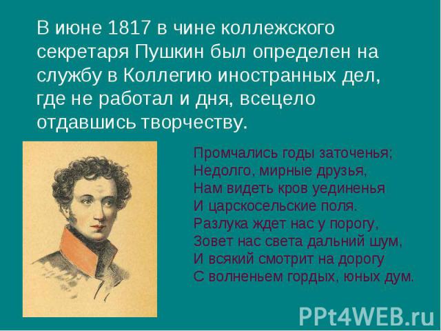 В июне 1817 в чине коллежского секретаря Пушкин был определен на службу в Коллегию иностранных дел, где не работал и дня, всецело отдавшись творчеству. В июне 1817 в чине коллежского секретаря Пушкин был определен на службу в Коллегию иностранных де…