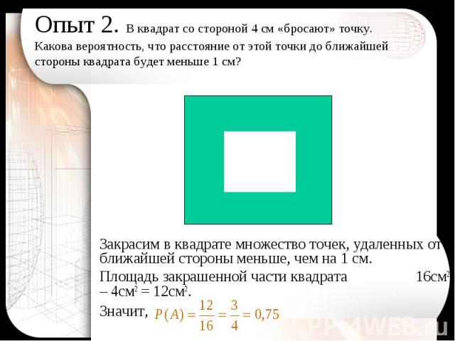 Закрасим в квадрате множество точек, удаленных от ближайшей стороны меньше, чем на 1 см. Закрасим в квадрате множество точек, удаленных от ближайшей стороны меньше, чем на 1 см. Площадь закрашенной части квадрата 16см2 – 4см2 = 12см2. Значит,