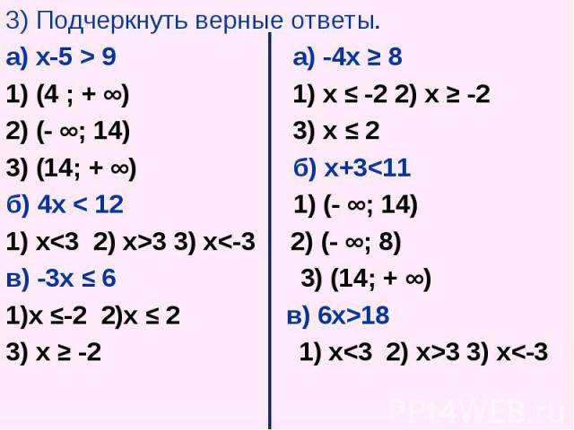 3) Подчеркнуть верные ответы. 3) Подчеркнуть верные ответы. а) х-5 > 9 а) -4х ≥ 8 1) (4 ; + ∞) 1) х ≤ -2 2) х ≥ -2 2) (- ∞; 14) 3) х ≤ 2 3) (14; + ∞) б) х+3<11 б) 4х < 12 1) (- ∞; 14) 1) x<3 2) x>3 3) x<-3 2) (- ∞; 8) в) -3х ≤ 6 3)…
