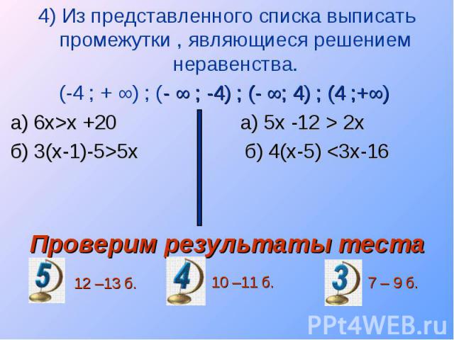 4) Из представленного списка выписать промежутки , являющиеся решением неравенства. 4) Из представленного списка выписать промежутки , являющиеся решением неравенства. (-4 ; + ∞) ; (- ∞ ; -4) ; (- ∞; 4) ; (4 ;+∞) а) 6х>х +20 а) 5х -12 > 2х б) …
