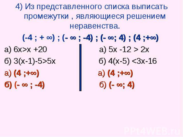 4) Из представленного списка выписать промежутки , являющиеся решением неравенства. 4) Из представленного списка выписать промежутки , являющиеся решением неравенства. (-4 ; + ∞) ; (- ∞ ; -4) ; (- ∞; 4) ; (4 ;+∞) а) 6х>х +20 а) 5х -12 > 2х б) …