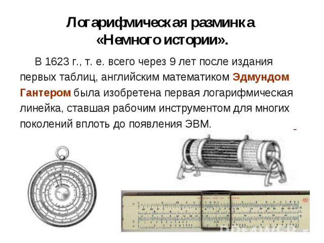 В 1623 г., т. е. всего через 9 лет после издания В 1623 г., т. е. всего через 9 лет после издания первых таблиц, английским математиком Эдмундом Гантером была изобретена первая логарифмическая линейка, ставшая рабочим инструментом для многих поколен…