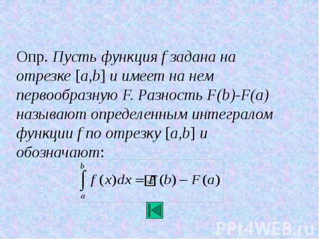 Опр. Пусть функция f задана на отрезке [a,b] и имеет на нем первообразную F. Разность F(b)-F(a) называют определенным интегралом функции f по отрезку [a,b] и обозначают: