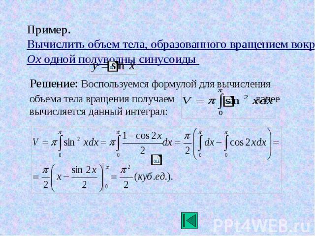 Пример. Вычислить объем тела, образованного вращением вокруг оси Ox одной полуволны синусоиды Решение: Воспользуемся формулой для вычисления объема тела вращения получаем далее вычисляется данный интеграл: