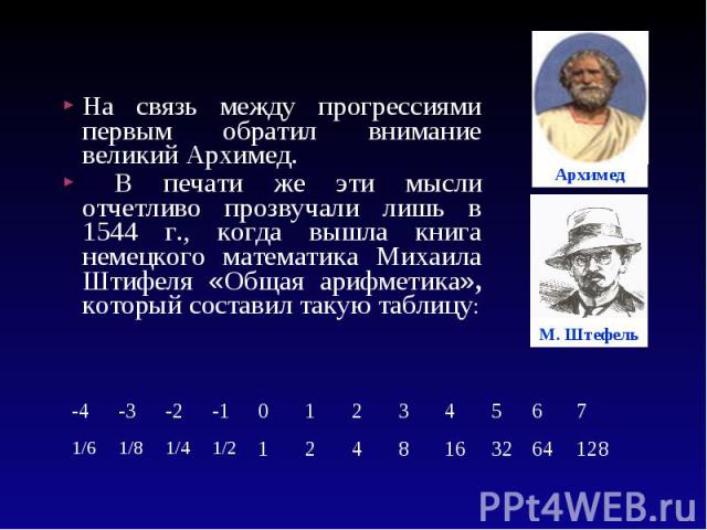 На связь между прогрессиями первым обратил внимание великий Архимед. На связь между прогрессиями первым обратил внимание великий Архимед. В печати же эти мысли отчетливо прозвучали лишь в 1544 г., когда вышла книга немецкого математика Михаила Штифе…