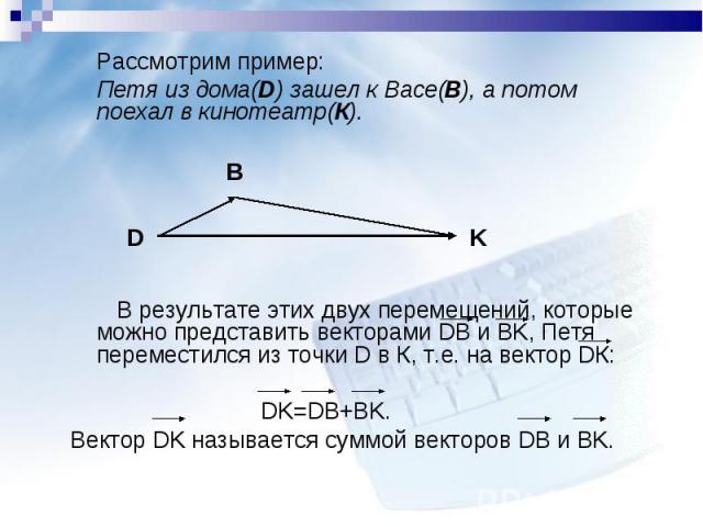 Рассмотрим пример: Рассмотрим пример: Петя из дома(D) зашел к Васе(B), а потом поехал в кинотеатр(К). В результате этих двух перемещений, которые можно представить векторами DB и BK, Петя переместился из точки D в К, т.е. на вектор DК: DK=DB+BK. Век…